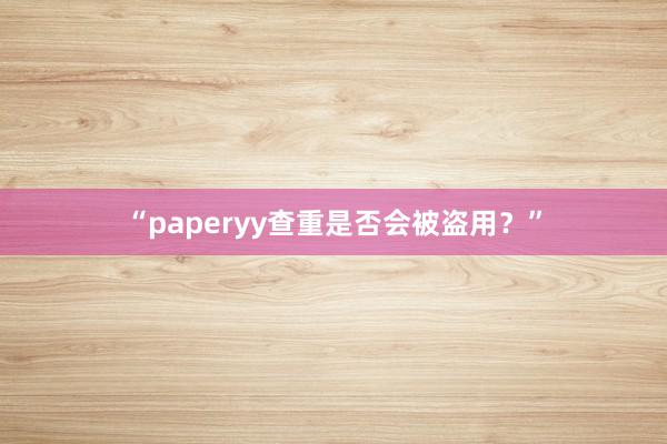 “paperyy查重是否会被盗用?”