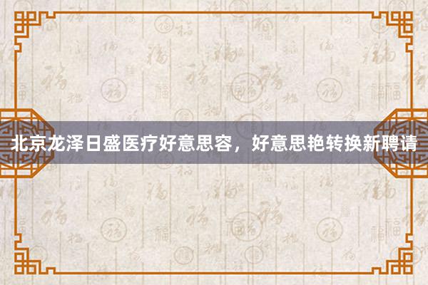 北京龙泽日盛医疗好意思容，好意思艳转换新聘请