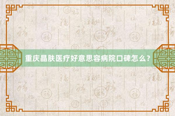 重庆晶肤医疗好意思容病院口碑怎么？