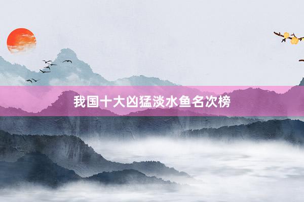 我国十大凶猛淡水鱼名次榜
